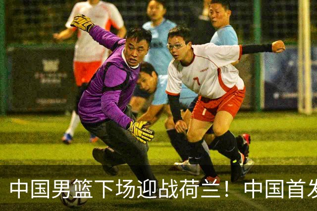 中国男篮下场迎战荷兰！中国首发5虎来袭，杨瀚森迎来归国首秀