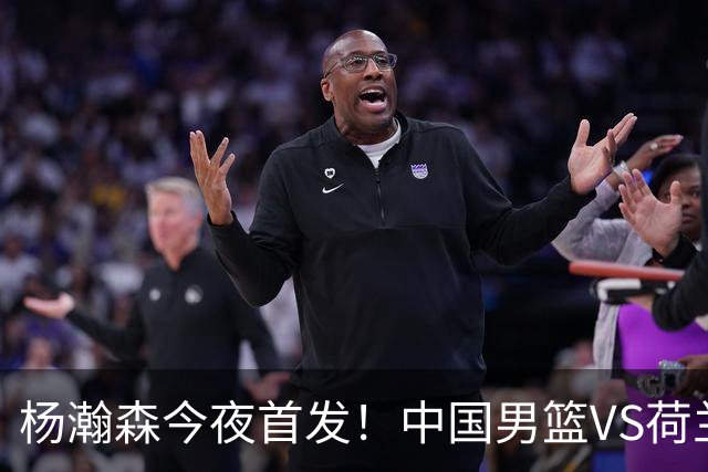 杨瀚森今夜首发！中国男篮VS荷兰，先发5人出炉：贺希宁领衔防线